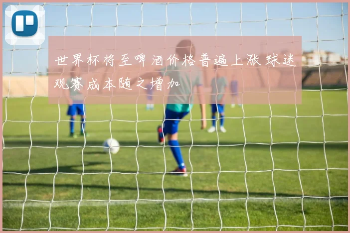 世界杯将至啤酒价格普遍上涨 球迷观赛成本随之增加