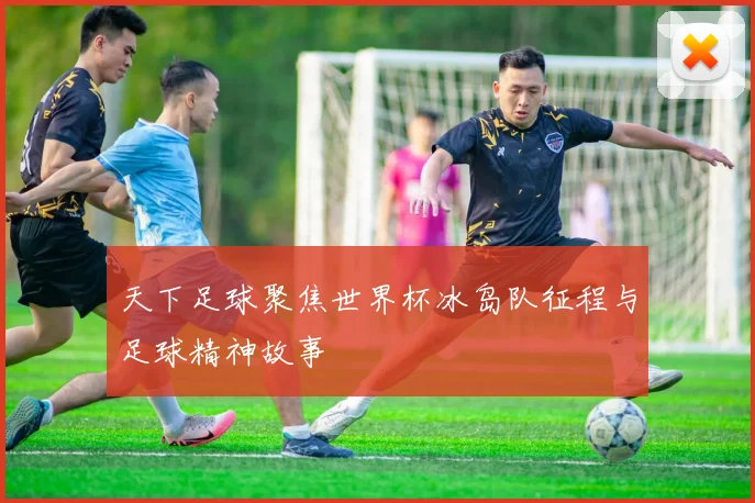 天下足球聚焦世界杯冰岛队征程与足球精神故事