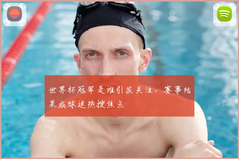 世界杯冠军是谁引发关注，赛事结果成球迷热搜焦点