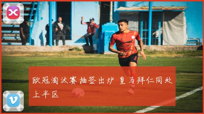 欧冠淘汰赛抽签出炉 皇马拜仁同处上半区