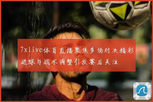 7xlive体育直播聚焦多场对决精彩进球与战术调整引发赛后关注