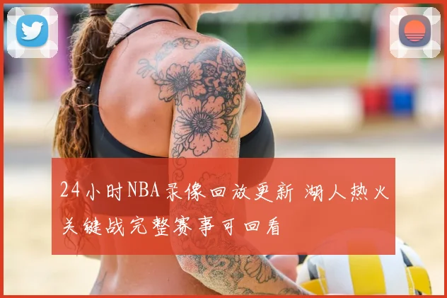 24小时NBA录像回放更新 湖人热火关键战完整赛事可回看