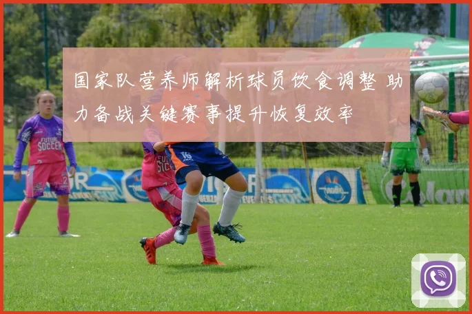 国家队营养师解析球员饮食调整 助力备战关键赛事提升恢复效率