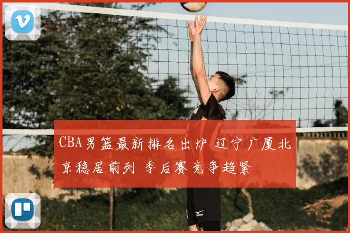 CBA男篮最新排名出炉 辽宁广厦北京稳居前列 季后赛竞争趋紧