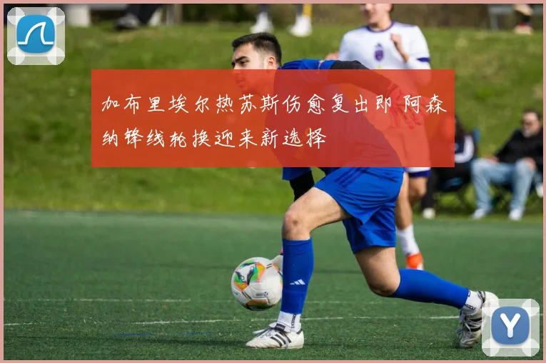 加布里埃尔热苏斯伤愈复出即 阿森纳锋线轮换迎来新选择