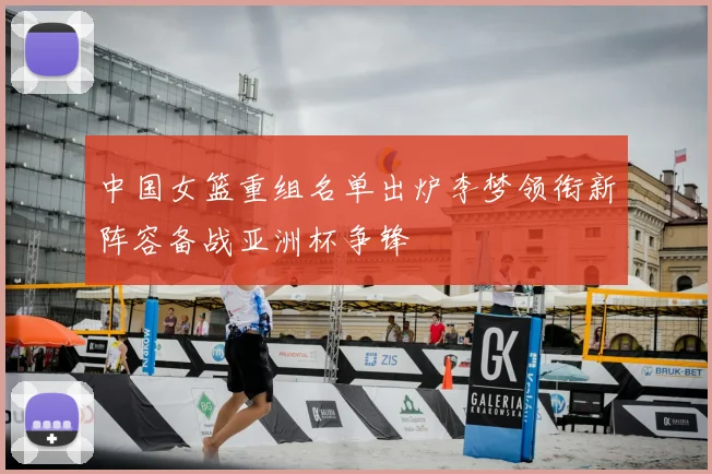 中国女篮重组名单出炉李梦领衔新阵容备战亚洲杯争锋