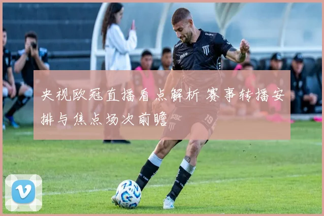 央视欧冠直播看点解析 赛事转播安排与焦点场次前瞻
