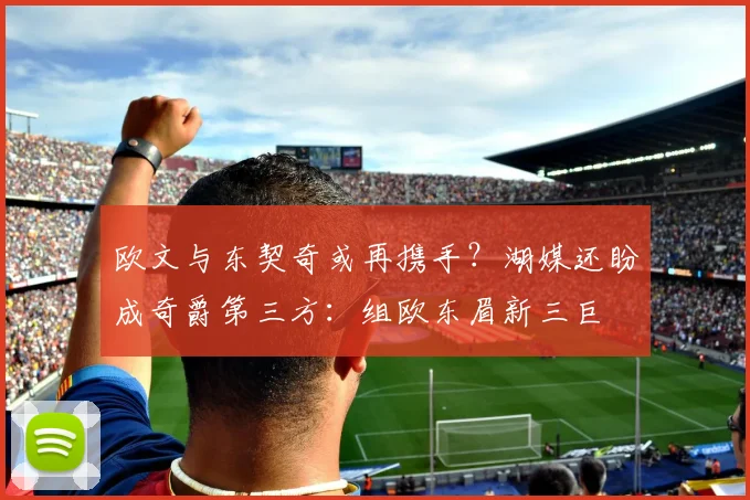 欧文与东契奇或再携手？湖媒还盼成奇爵第三方：组欧东眉新三巨