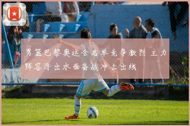 男篮巴黎奥运会名单竞争激烈 主力阵容浮出水面备战冲击出线