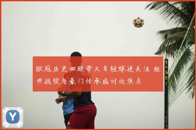 欧冠历史回顾带火年轻球迷关注 经典战役与豪门传承成讨论焦点