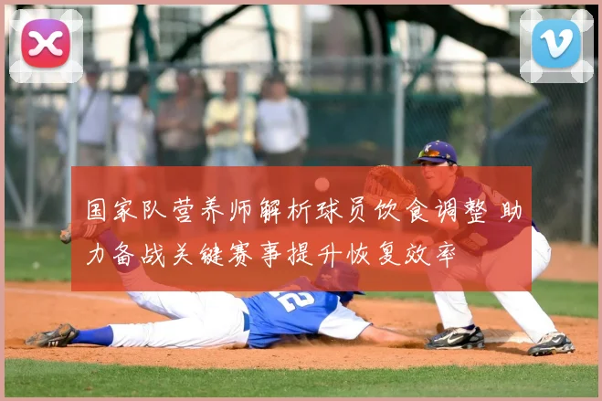 国家队营养师解析球员饮食调整 助力备战关键赛事提升恢复效率