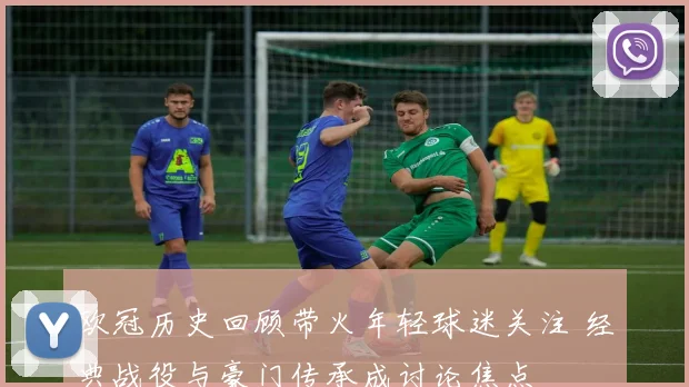 欧冠历史回顾带火年轻球迷关注 经典战役与豪门传承成讨论焦点