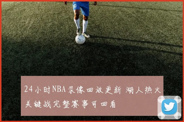 24小时NBA录像回放更新 湖人热火关键战完整赛事可回看