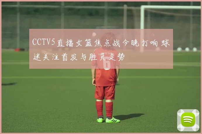 CCTV5直播女篮焦点战今晚打响 球迷关注首发与胜负走势