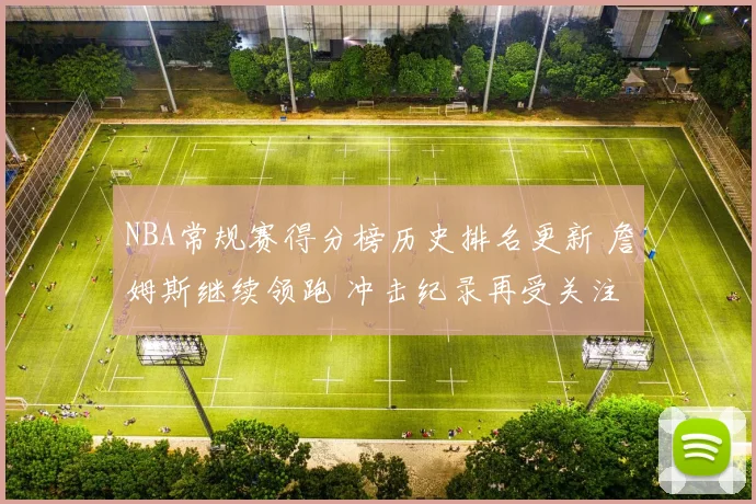 NBA常规赛得分榜历史排名更新 詹姆斯继续领跑 冲击纪录再受关注