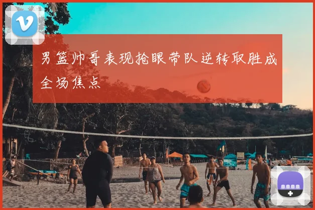 男篮帅哥表现抢眼带队逆转取胜成全场焦点