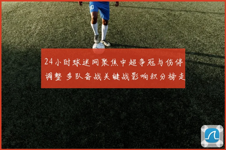 24小时球迷网聚焦中超争冠与伤停调整 多队备战关键战影响积分榜走势