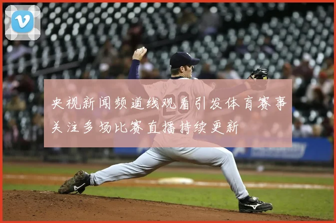 央视新闻频道线观看引发体育赛事关注多场比赛直播持续更新