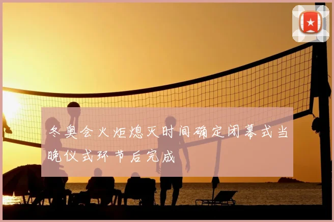 冬奥会火炬熄灭时间确定闭幕式当晚仪式环节后完成