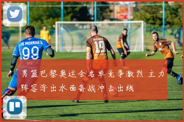 男篮巴黎奥运会名单竞争激烈 主力阵容浮出水面备战冲击出线