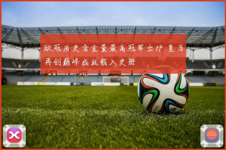 欧冠历史含金量最高冠军出炉 皇马再创巅峰成就载入史册