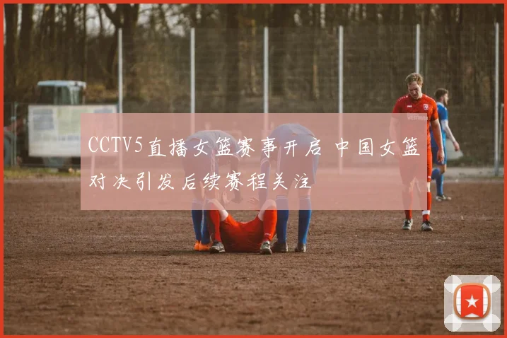 CCTV5直播女篮赛事开启 中国女篮对决引发后续赛程关注