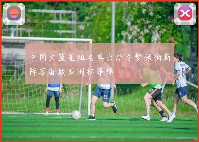 中国女篮重组名单出炉李梦领衔新阵容备战亚洲杯争锋