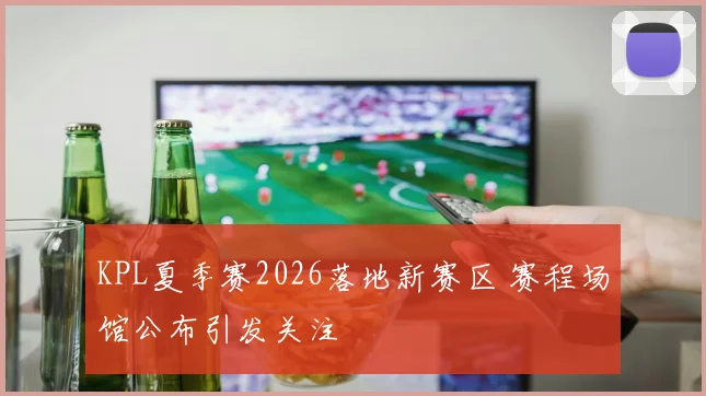 KPL夏季赛2026落地新赛区 赛程场馆公布引发关注