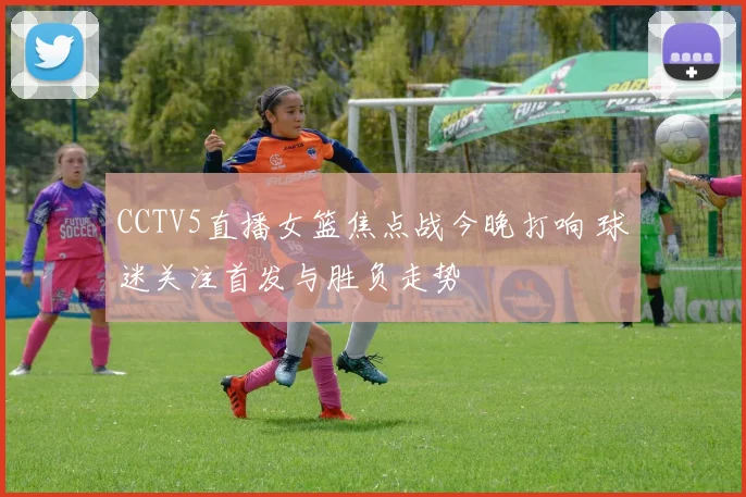 CCTV5直播女篮焦点战今晚打响 球迷关注首发与胜负走势